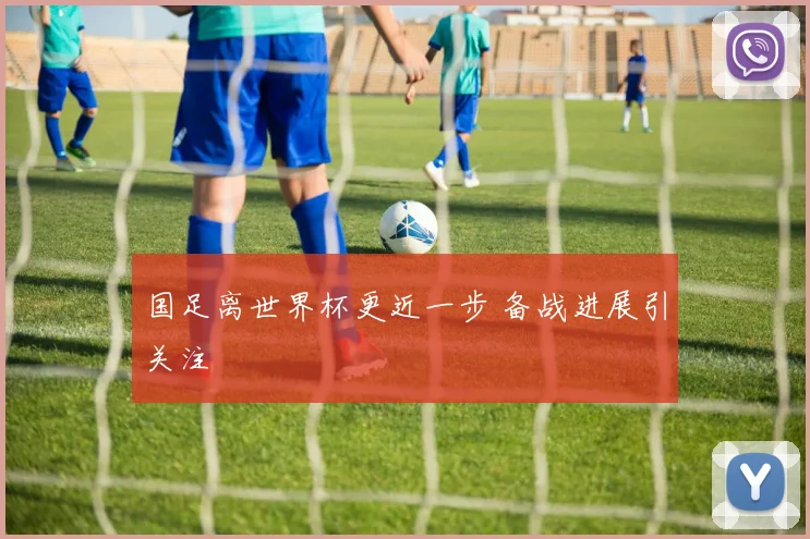 国足离世界杯更近一步 备战进展引关注