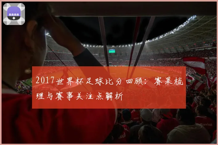 2017世界杯足球比分回顾:赛果梳理与赛事关注点解析