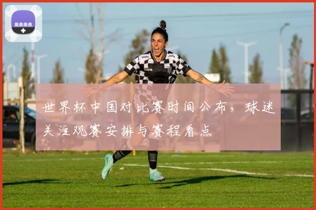 世界杯中国对比赛时间公布，球迷关注观赛安排与赛程看点