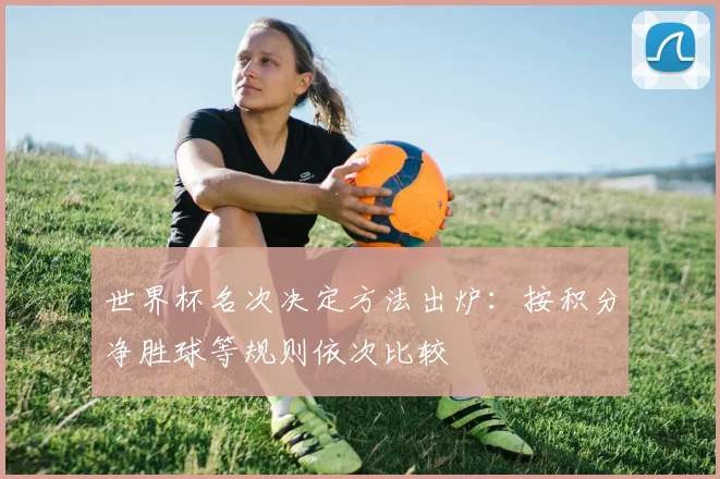 世界杯名次决定方法出炉:按积分净胜球等规则依次比较