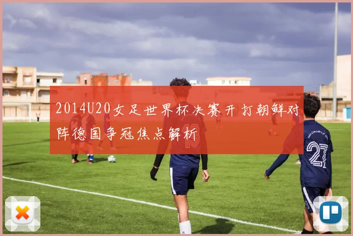 2014U20女足世界杯决赛开打朝鲜对阵德国争冠焦点解析