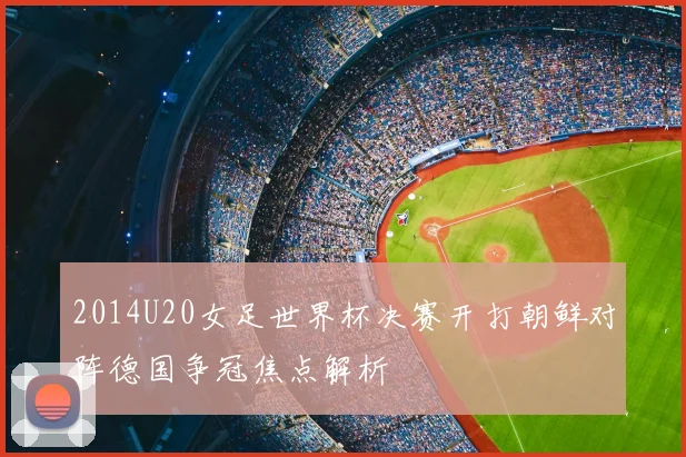 2014U20女足世界杯决赛开打朝鲜对阵德国争冠焦点解析
