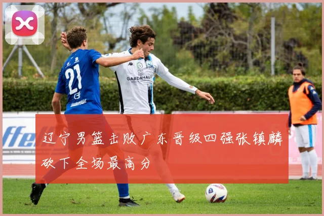 辽宁男篮击败广东晋级四强张镇麟砍下全场最高分