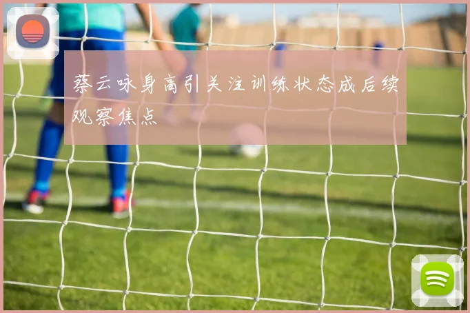 蔡云咏身高引关注训练状态成后续观察焦点