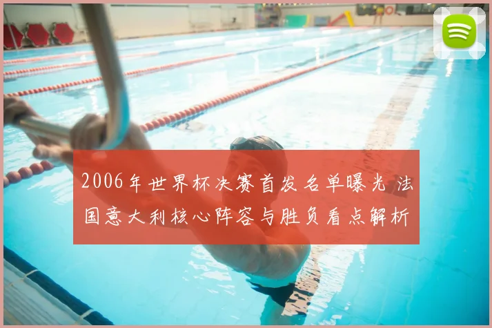 2006年世界杯决赛首发名单曝光 法国意大利核心阵容与胜负看点解析